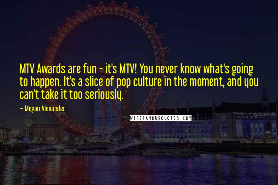 Megan Alexander Quotes: MTV Awards are fun - it's MTV! You never know what's going to happen. It's a slice of pop culture in the moment, and you can't take it too seriously.