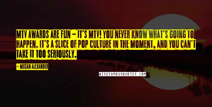 Megan Alexander Quotes: MTV Awards are fun - it's MTV! You never know what's going to happen. It's a slice of pop culture in the moment, and you can't take it too seriously.