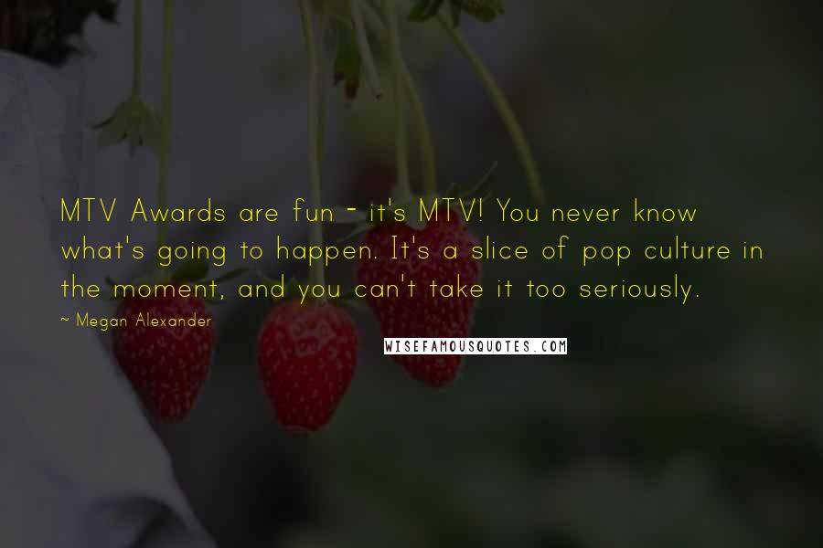 Megan Alexander Quotes: MTV Awards are fun - it's MTV! You never know what's going to happen. It's a slice of pop culture in the moment, and you can't take it too seriously.