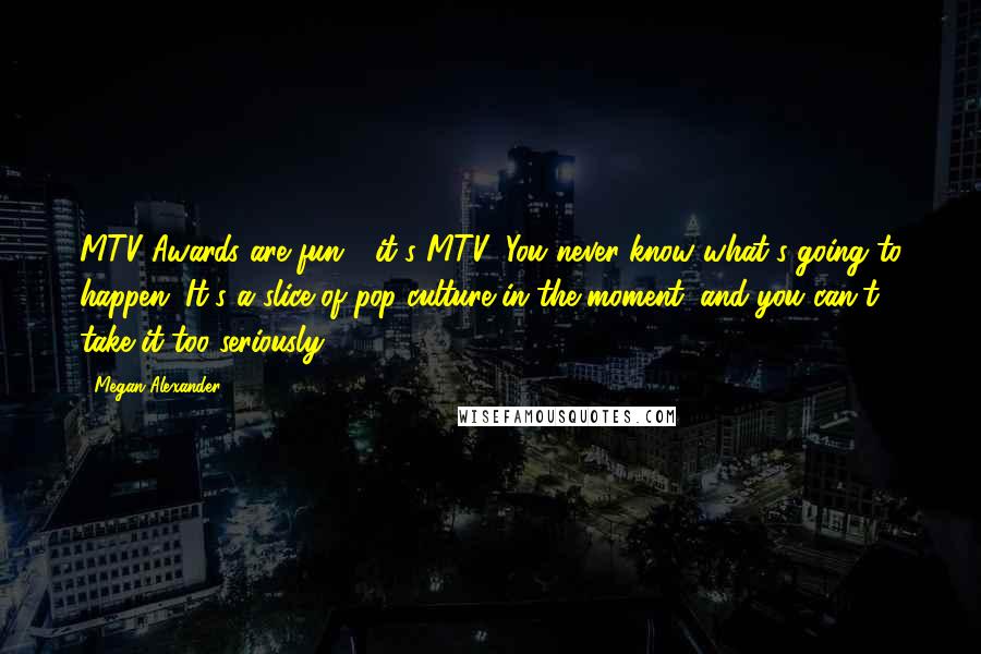 Megan Alexander Quotes: MTV Awards are fun - it's MTV! You never know what's going to happen. It's a slice of pop culture in the moment, and you can't take it too seriously.