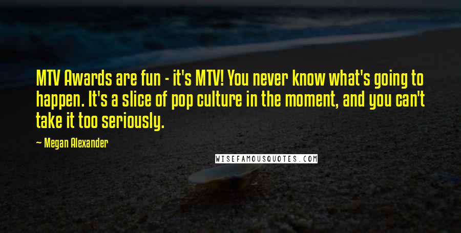 Megan Alexander Quotes: MTV Awards are fun - it's MTV! You never know what's going to happen. It's a slice of pop culture in the moment, and you can't take it too seriously.