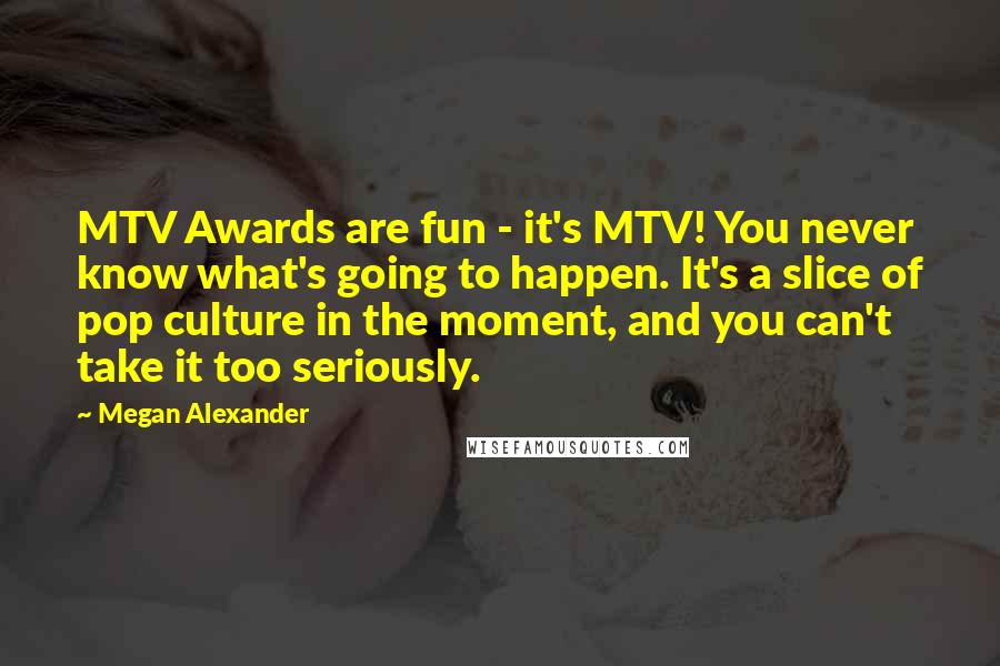 Megan Alexander Quotes: MTV Awards are fun - it's MTV! You never know what's going to happen. It's a slice of pop culture in the moment, and you can't take it too seriously.