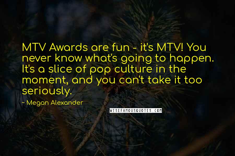 Megan Alexander Quotes: MTV Awards are fun - it's MTV! You never know what's going to happen. It's a slice of pop culture in the moment, and you can't take it too seriously.