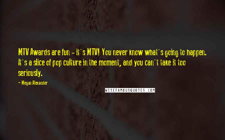 Megan Alexander Quotes: MTV Awards are fun - it's MTV! You never know what's going to happen. It's a slice of pop culture in the moment, and you can't take it too seriously.