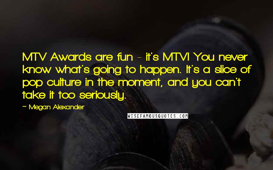 Megan Alexander Quotes: MTV Awards are fun - it's MTV! You never know what's going to happen. It's a slice of pop culture in the moment, and you can't take it too seriously.