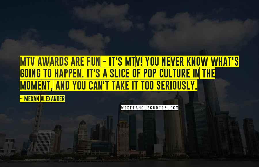 Megan Alexander Quotes: MTV Awards are fun - it's MTV! You never know what's going to happen. It's a slice of pop culture in the moment, and you can't take it too seriously.