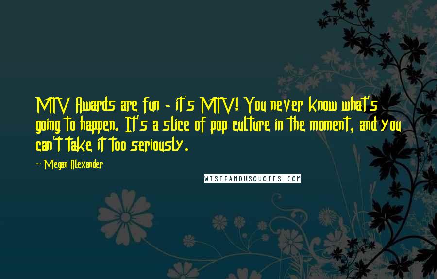 Megan Alexander Quotes: MTV Awards are fun - it's MTV! You never know what's going to happen. It's a slice of pop culture in the moment, and you can't take it too seriously.