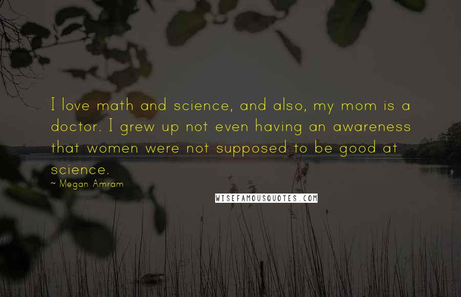 Megan Amram Quotes: I love math and science, and also, my mom is a doctor. I grew up not even having an awareness that women were not supposed to be good at science.