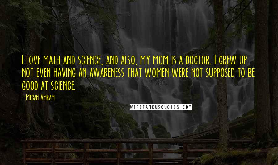 Megan Amram Quotes: I love math and science, and also, my mom is a doctor. I grew up not even having an awareness that women were not supposed to be good at science.