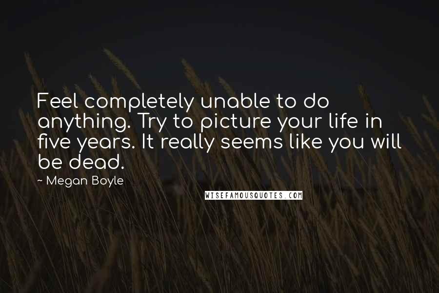 Megan Boyle Quotes: Feel completely unable to do anything. Try to picture your life in five years. It really seems like you will be dead.