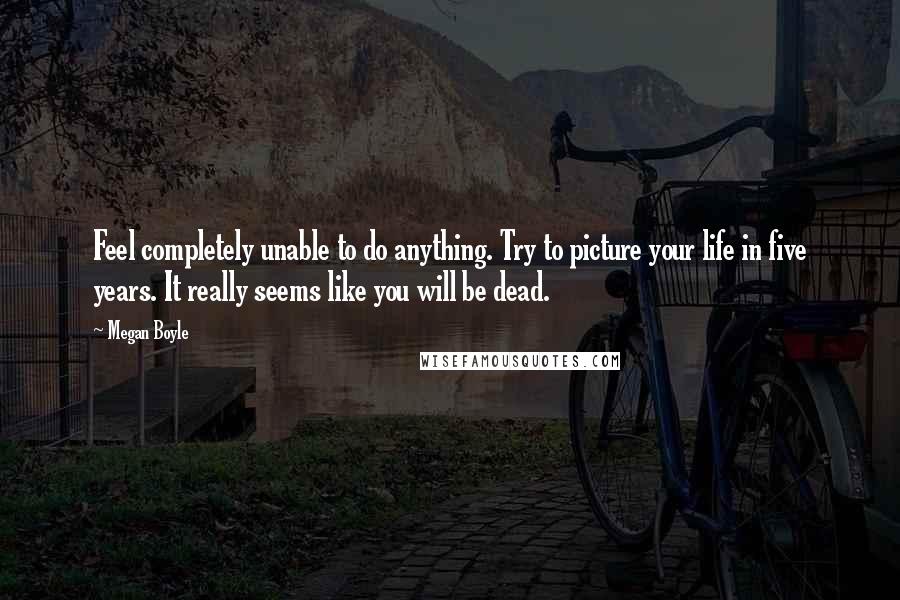 Megan Boyle Quotes: Feel completely unable to do anything. Try to picture your life in five years. It really seems like you will be dead.