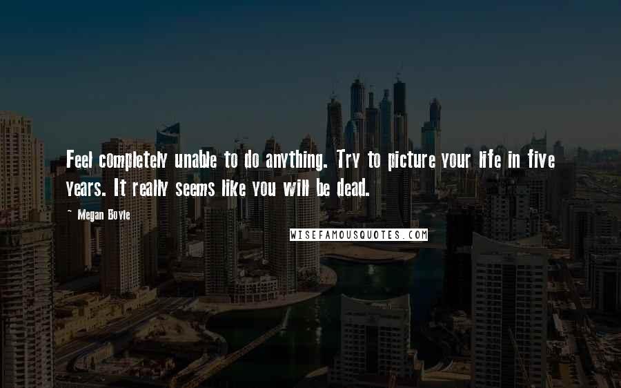 Megan Boyle Quotes: Feel completely unable to do anything. Try to picture your life in five years. It really seems like you will be dead.