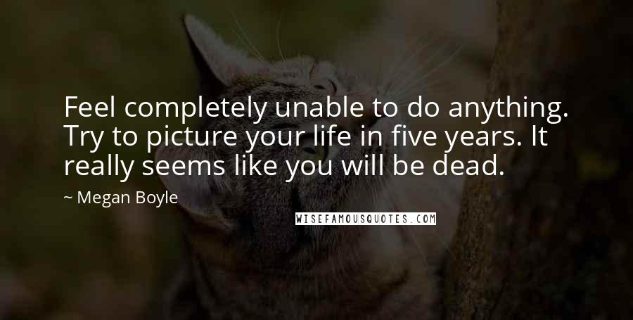 Megan Boyle Quotes: Feel completely unable to do anything. Try to picture your life in five years. It really seems like you will be dead.