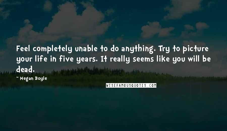 Megan Boyle Quotes: Feel completely unable to do anything. Try to picture your life in five years. It really seems like you will be dead.