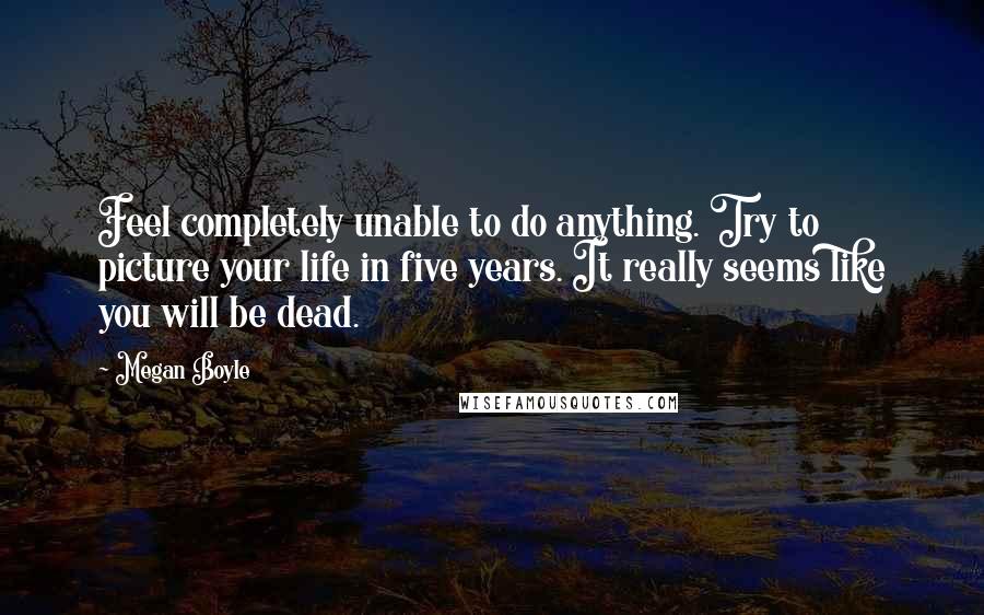 Megan Boyle Quotes: Feel completely unable to do anything. Try to picture your life in five years. It really seems like you will be dead.