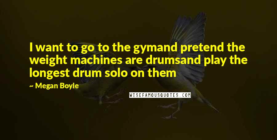 Megan Boyle Quotes: I want to go to the gymand pretend the weight machines are drumsand play the longest drum solo on them