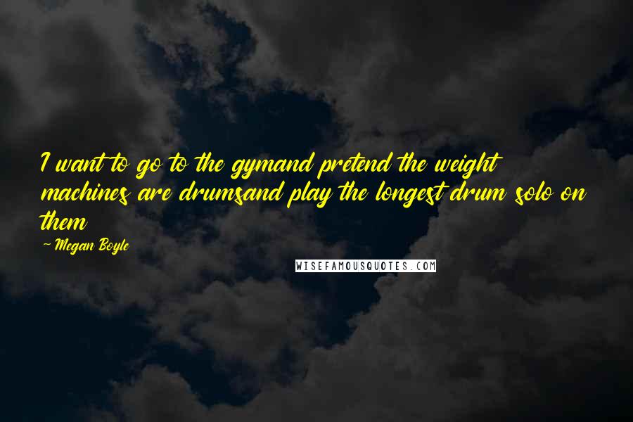 Megan Boyle Quotes: I want to go to the gymand pretend the weight machines are drumsand play the longest drum solo on them