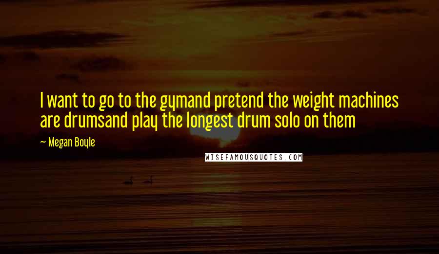 Megan Boyle Quotes: I want to go to the gymand pretend the weight machines are drumsand play the longest drum solo on them