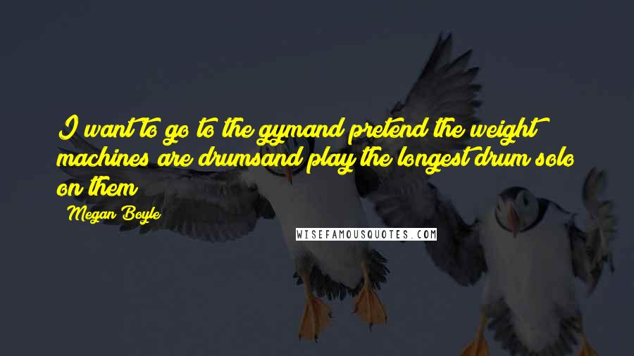 Megan Boyle Quotes: I want to go to the gymand pretend the weight machines are drumsand play the longest drum solo on them