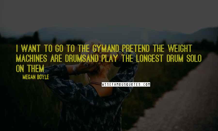 Megan Boyle Quotes: I want to go to the gymand pretend the weight machines are drumsand play the longest drum solo on them