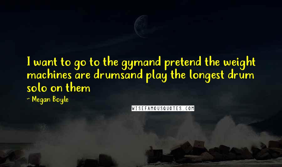 Megan Boyle Quotes: I want to go to the gymand pretend the weight machines are drumsand play the longest drum solo on them