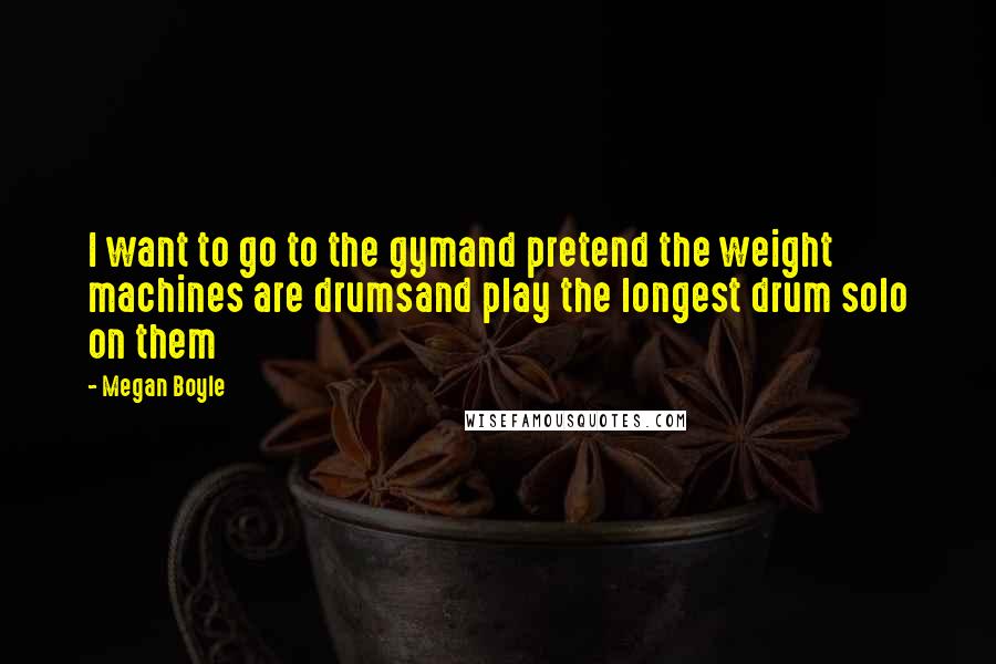 Megan Boyle Quotes: I want to go to the gymand pretend the weight machines are drumsand play the longest drum solo on them