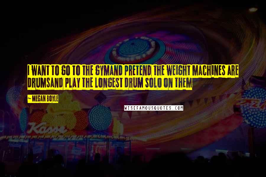 Megan Boyle Quotes: I want to go to the gymand pretend the weight machines are drumsand play the longest drum solo on them