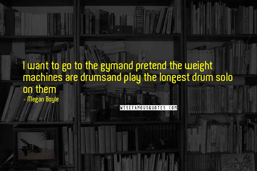 Megan Boyle Quotes: I want to go to the gymand pretend the weight machines are drumsand play the longest drum solo on them