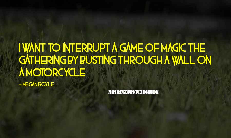 Megan Boyle Quotes: I want to interrupt a game of magic the gathering by busting through a wall on a motorcycle