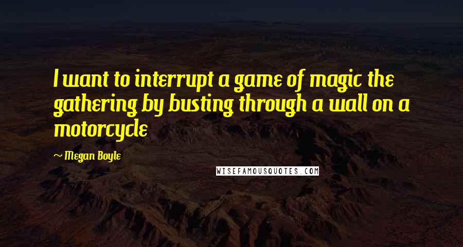 Megan Boyle Quotes: I want to interrupt a game of magic the gathering by busting through a wall on a motorcycle