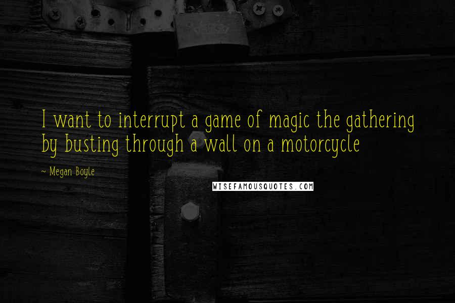 Megan Boyle Quotes: I want to interrupt a game of magic the gathering by busting through a wall on a motorcycle