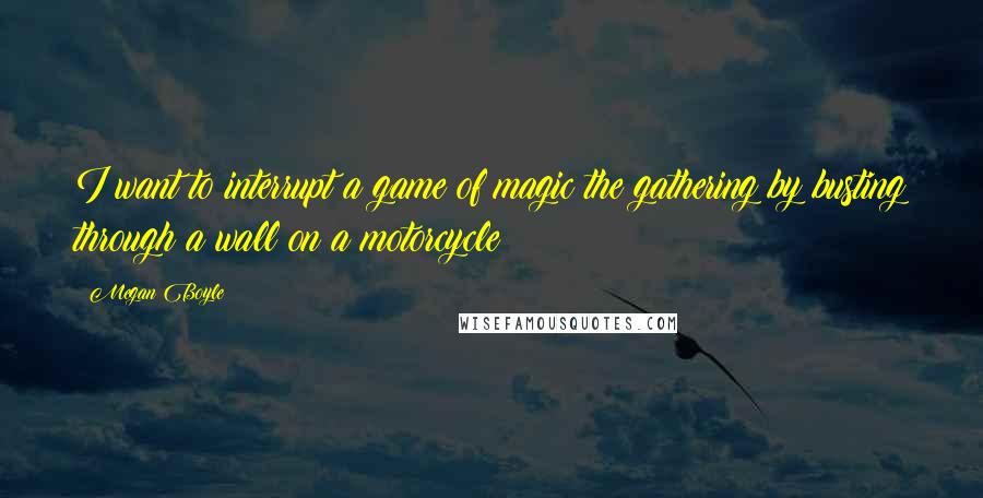 Megan Boyle Quotes: I want to interrupt a game of magic the gathering by busting through a wall on a motorcycle