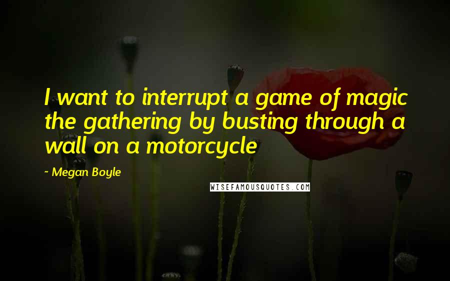 Megan Boyle Quotes: I want to interrupt a game of magic the gathering by busting through a wall on a motorcycle