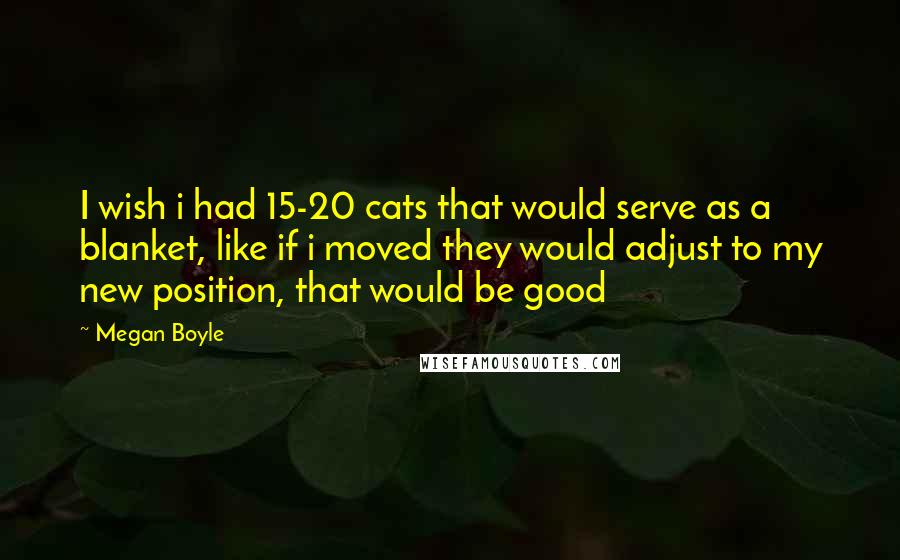 Megan Boyle Quotes: I wish i had 15-20 cats that would serve as a blanket, like if i moved they would adjust to my new position, that would be good