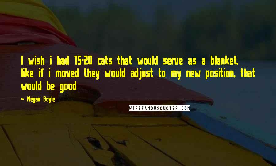 Megan Boyle Quotes: I wish i had 15-20 cats that would serve as a blanket, like if i moved they would adjust to my new position, that would be good