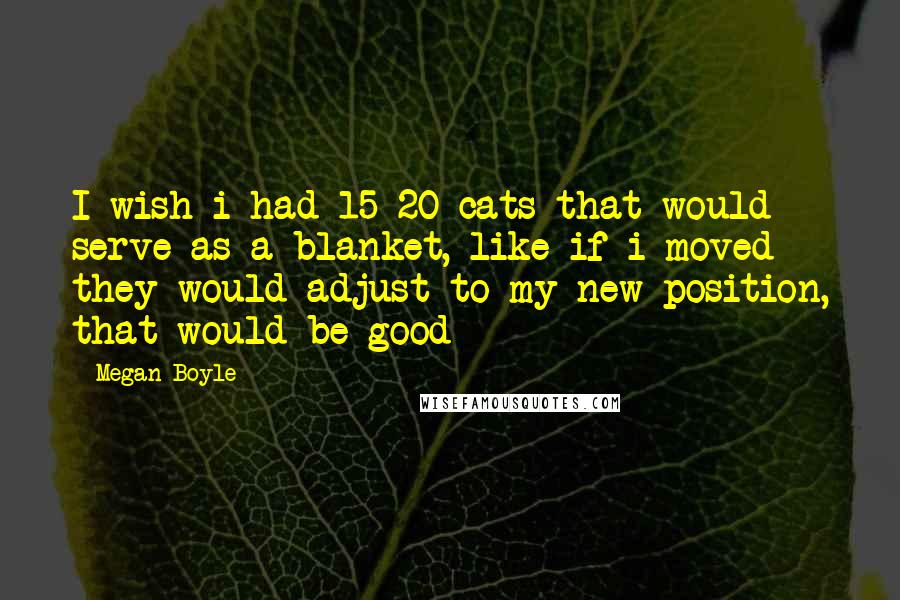 Megan Boyle Quotes: I wish i had 15-20 cats that would serve as a blanket, like if i moved they would adjust to my new position, that would be good