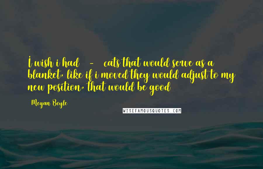 Megan Boyle Quotes: I wish i had 15-20 cats that would serve as a blanket, like if i moved they would adjust to my new position, that would be good