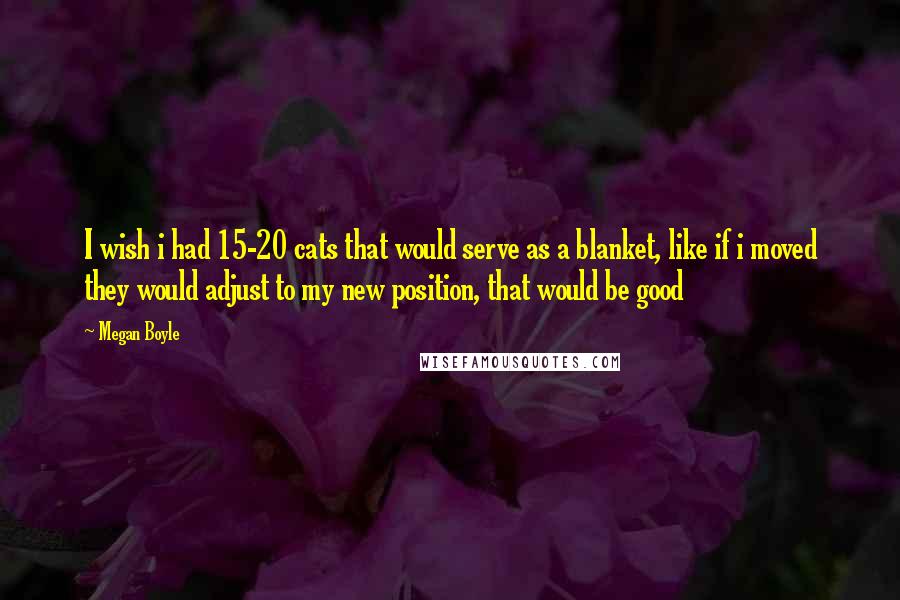 Megan Boyle Quotes: I wish i had 15-20 cats that would serve as a blanket, like if i moved they would adjust to my new position, that would be good