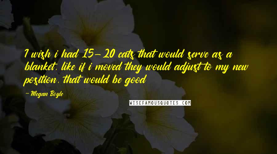 Megan Boyle Quotes: I wish i had 15-20 cats that would serve as a blanket, like if i moved they would adjust to my new position, that would be good