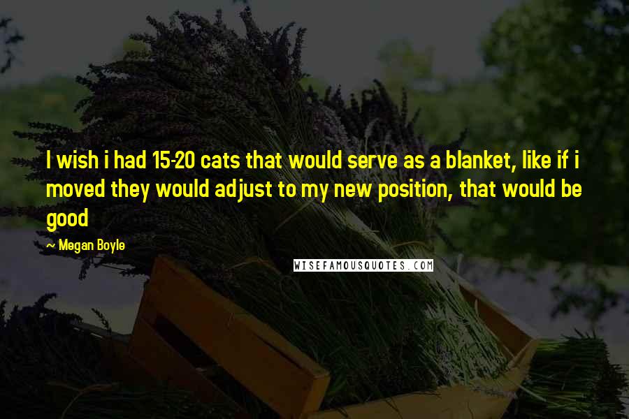 Megan Boyle Quotes: I wish i had 15-20 cats that would serve as a blanket, like if i moved they would adjust to my new position, that would be good