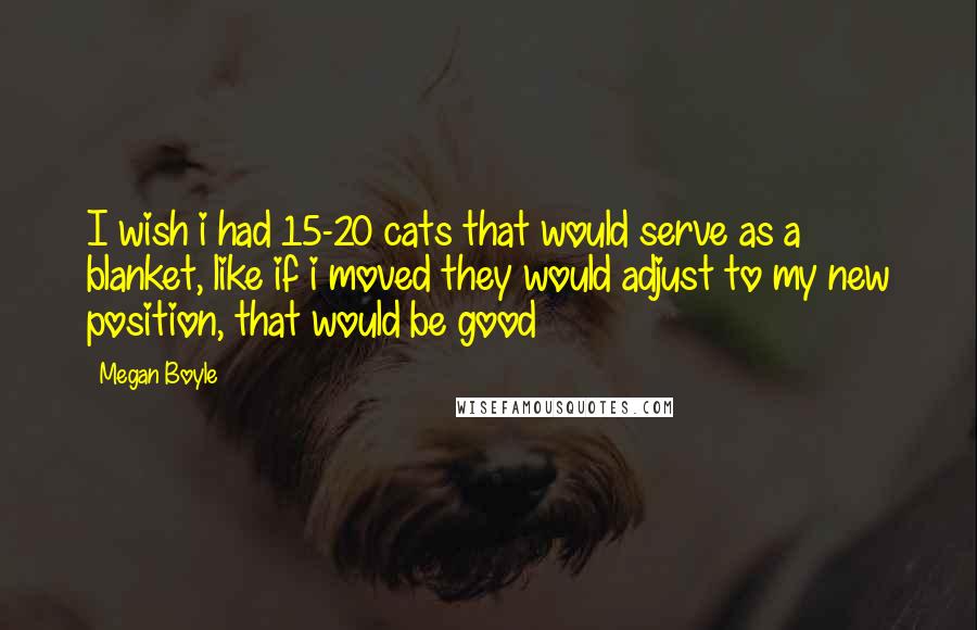 Megan Boyle Quotes: I wish i had 15-20 cats that would serve as a blanket, like if i moved they would adjust to my new position, that would be good