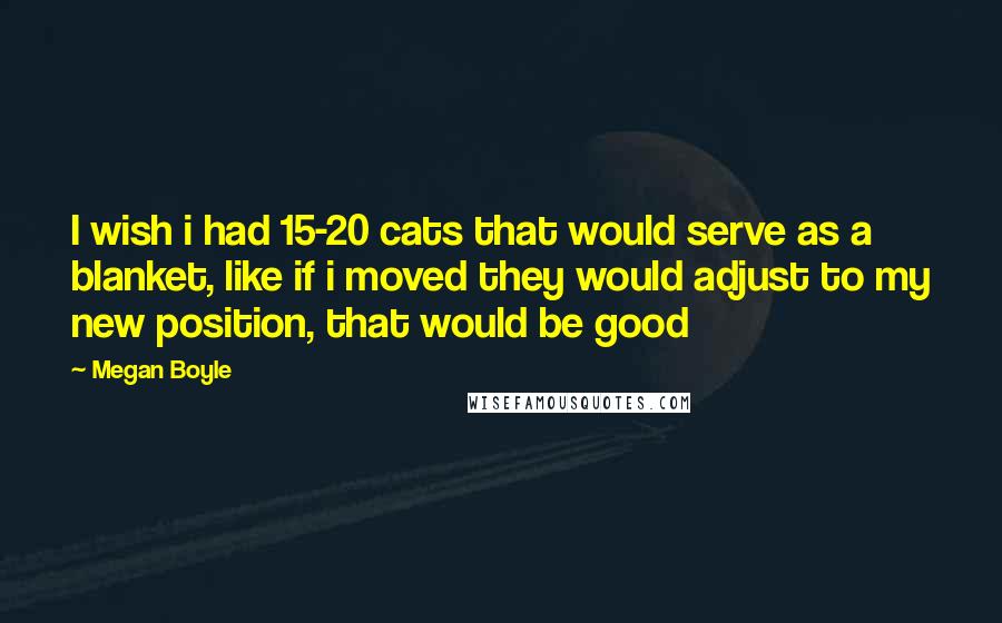 Megan Boyle Quotes: I wish i had 15-20 cats that would serve as a blanket, like if i moved they would adjust to my new position, that would be good