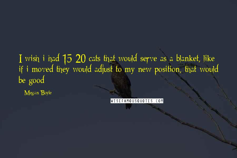 Megan Boyle Quotes: I wish i had 15-20 cats that would serve as a blanket, like if i moved they would adjust to my new position, that would be good