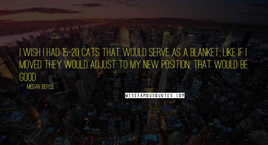 Megan Boyle Quotes: I wish i had 15-20 cats that would serve as a blanket, like if i moved they would adjust to my new position, that would be good