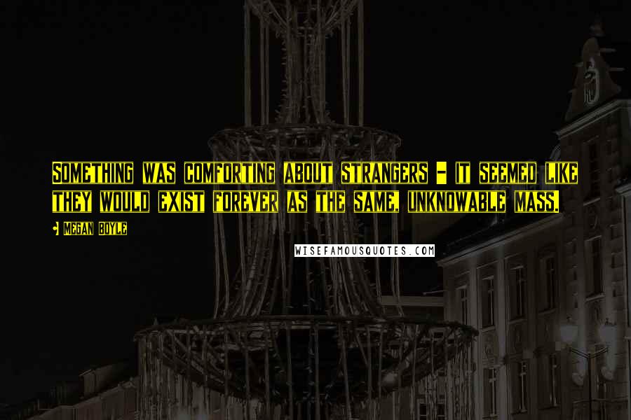 Megan Boyle Quotes: Something was comforting about strangers - it seemed like they would exist forever as the same, unknowable mass.