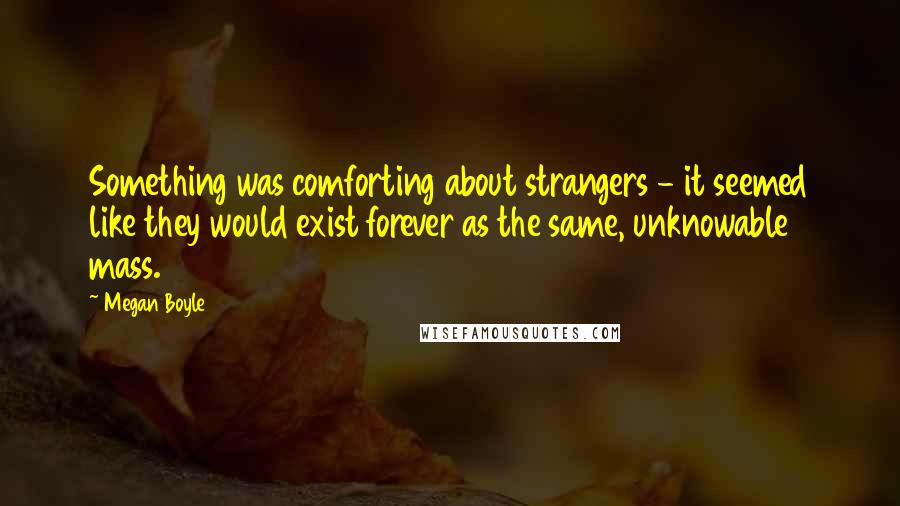 Megan Boyle Quotes: Something was comforting about strangers - it seemed like they would exist forever as the same, unknowable mass.