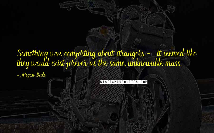 Megan Boyle Quotes: Something was comforting about strangers - it seemed like they would exist forever as the same, unknowable mass.