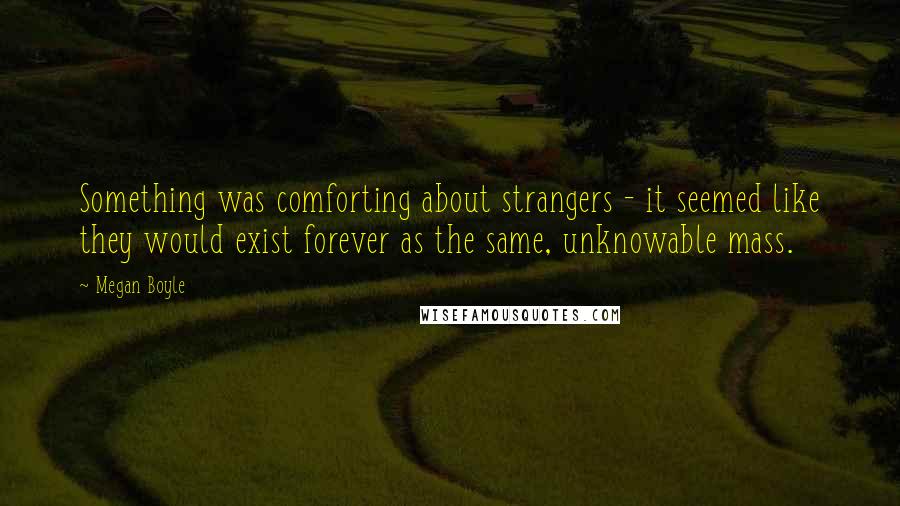 Megan Boyle Quotes: Something was comforting about strangers - it seemed like they would exist forever as the same, unknowable mass.