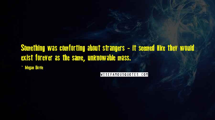 Megan Boyle Quotes: Something was comforting about strangers - it seemed like they would exist forever as the same, unknowable mass.