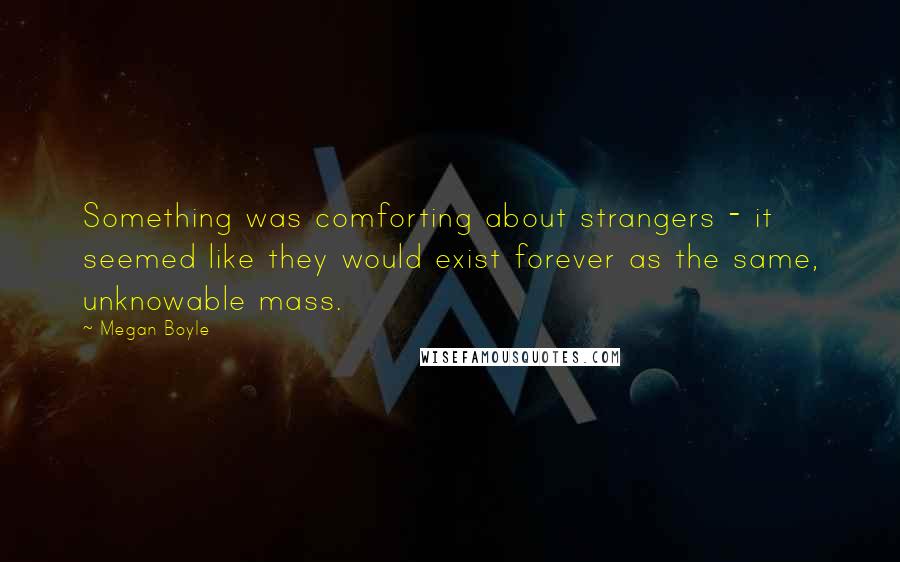 Megan Boyle Quotes: Something was comforting about strangers - it seemed like they would exist forever as the same, unknowable mass.